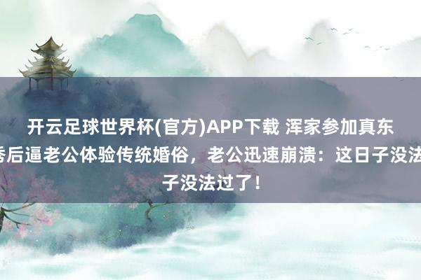 开云足球世界杯(官方)APP下载 浑家参加真东谈主秀后逼老公体验传统婚俗，老公迅速崩溃：这日子没法过了！