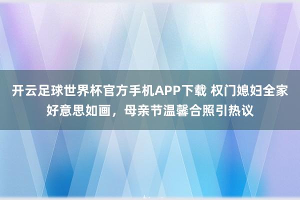 开云足球世界杯官方手机APP下载 权门媳妇全家好意思如画，母亲节温馨合照引热议