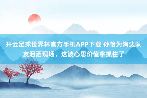 开云足球世界杯官方手机APP下载 孙怡为淘汰队友泪洒现场，这波心思价值拿抓住了