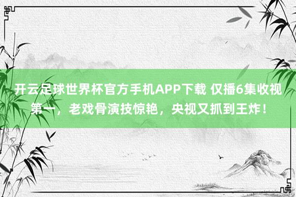 开云足球世界杯官方手机APP下载 仅播6集收视第一，老戏骨演技惊艳，央视又抓到王炸！