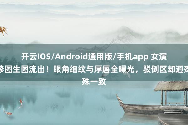 开云IOS/Android通用版/手机app 女演员无修图生图流出！眼角细纹与厚唇全曝光，驳倒区却迥殊一致