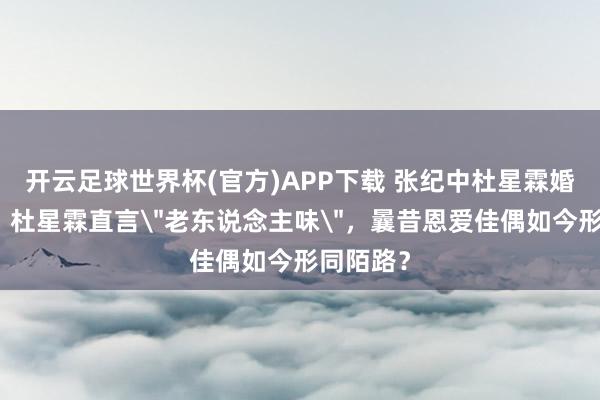 开云足球世界杯(官方)APP下载 张纪中杜星霖婚配近况：杜星霖直言