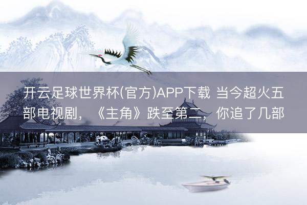 开云足球世界杯(官方)APP下载 当今超火五部电视剧，《主角》跌至第二，你追了几部