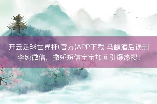 开云足球世界杯(官方)APP下载 马頔酒后误删李纯微信，撒娇短信宝宝加回引爆热搜！
