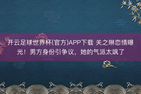 开云足球世界杯(官方)APP下载 关之琳恋情曝光！男方身份引争议，她的气派太飒了