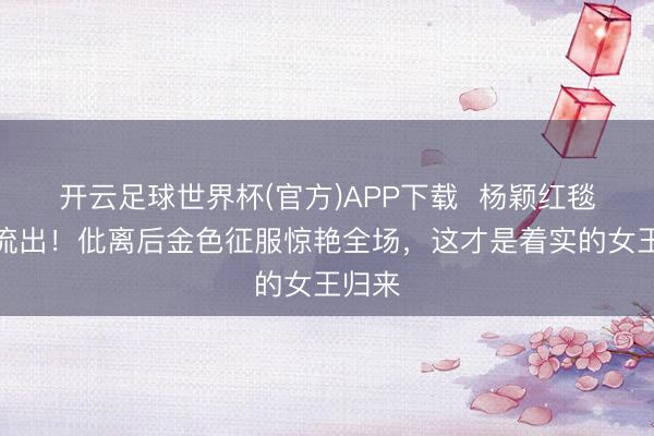 开云足球世界杯(官方)APP下载  杨颖红毯生图流出！仳离后金色征服惊艳全场，这才是着实的女王归来