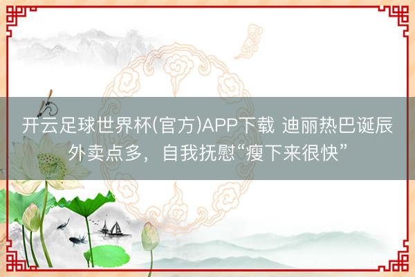 开云足球世界杯(官方)APP下载 迪丽热巴诞辰外卖点多，自我抚慰“瘦下来很快”