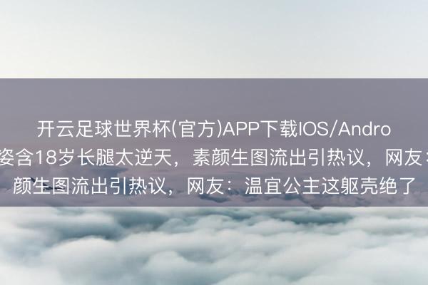 开云足球世界杯(官方)APP下载IOS/Android通用版/手机app 纪姿含18岁长腿太逆天，素颜生图流出引热议，网友：温宜公主这躯壳绝了
