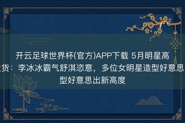 开云足球世界杯(官方)APP下载 5月明星高定降服盘货：李冰冰霸气舒淇恣意，多位女明星造型好意思出新高度