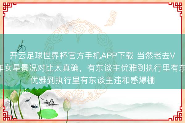 开云足球世界杯官方手机APP下载 当然老去VS强行装嫩！中年女星景况对比太真确，有东谈主优雅到执行里有东谈主违和感爆棚