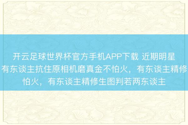 开云足球世界杯官方手机APP下载 近期明星生图气象大比拼：有东谈主抗住原相机磨真金不怕火，有东谈主精修生图判若两东谈主