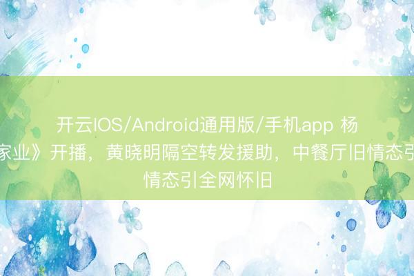 开云IOS/Android通用版/手机app 杨紫新剧《家业》开播，黄晓明隔空转发援助，中餐厅旧情态引全网怀旧