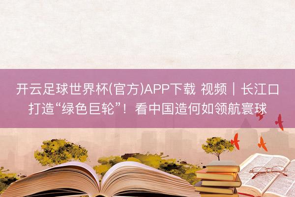 开云足球世界杯(官方)APP下载 视频｜长江口打造“绿色巨轮”！看中国造何如领航寰球