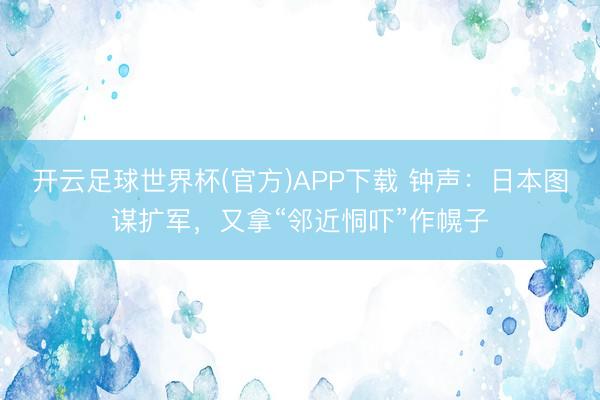开云足球世界杯(官方)APP下载 钟声：日本图谋扩军，又拿“邻近恫吓”作幌子