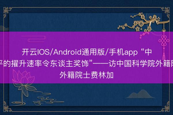 开云IOS/Android通用版/手机app “中国科技水平的擢升速率令东谈主奖饰”——访中国科学院外籍院士费林加