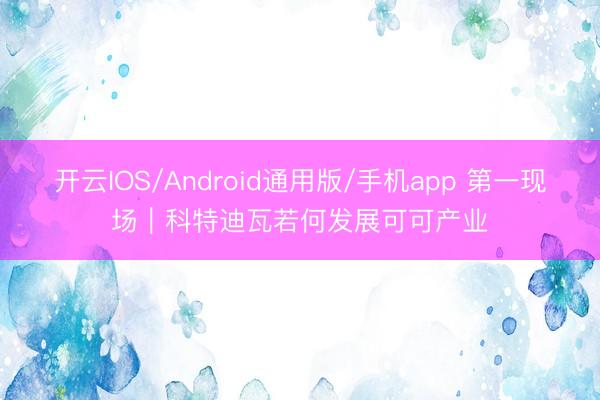 开云IOS/Android通用版/手机app 第一现场｜科特迪瓦若何发展可可产业