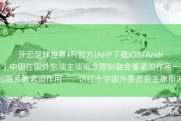 开云足球世界杯(官方)APP下载IOS/Android通用版/手机app 专访｜中国在国外东谈主谈观念限制融会着紧迫作用——访红十字国外委员会主席斯波利亚里茨