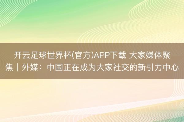 开云足球世界杯(官方)APP下载 大家媒体聚焦｜外媒：中国正在成为大家社交的新引力中心