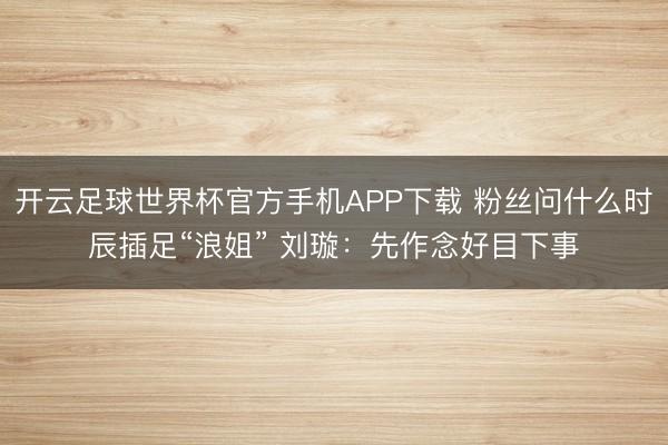 开云足球世界杯官方手机APP下载 粉丝问什么时辰插足“浪姐” 刘璇：先作念好目下事
