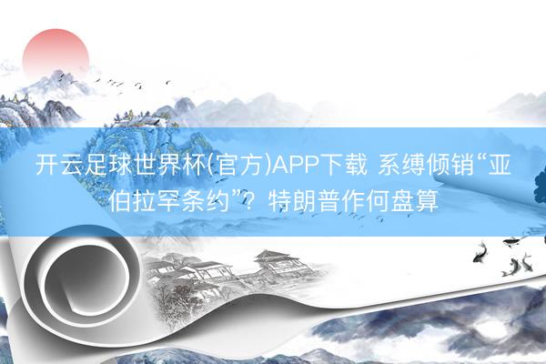 开云足球世界杯(官方)APP下载 系缚倾销“亚伯拉罕条约”？特朗普作何盘算