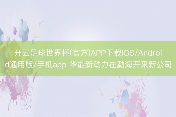 开云足球世界杯(官方)APP下载IOS/Android通用版/手机app 华能新动力在勐海开采新公司