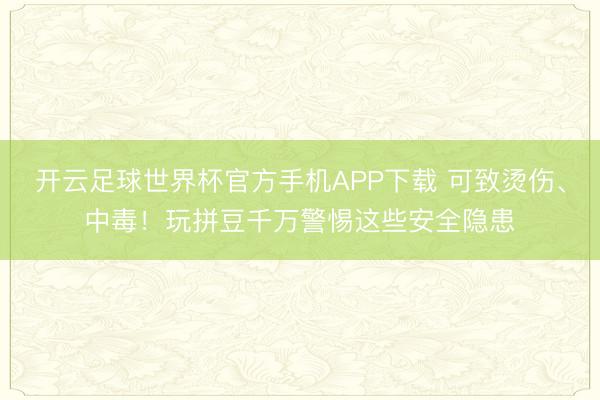 开云足球世界杯官方手机APP下载 可致烫伤、中毒！玩拼豆千万警惕这些安全隐患
