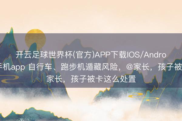 开云足球世界杯(官方)APP下载IOS/Android通用版/手机app 自行车、跑步机遁藏风险，@家长，孩子被卡这么处置