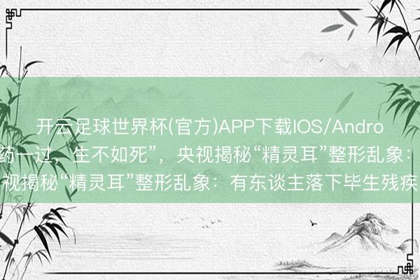 开云足球世界杯(官方)APP下载IOS/Android通用版/手机app “麻药一过，生不如死”，央视揭秘“精灵耳”整形乱象：有东谈主落下毕生残疾