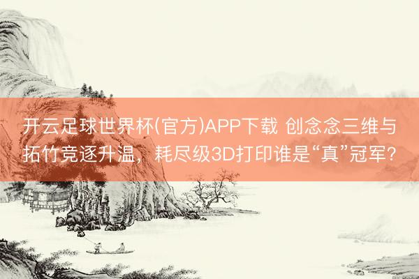 开云足球世界杯(官方)APP下载 创念念三维与拓竹竞逐升温，耗尽级3D打印谁是“真”冠军？