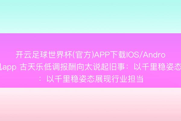 开云足球世界杯(官方)APP下载IOS/Android通用版/手机app 古天乐低调报酬向太说起旧事：以千里稳姿态展现行业担当