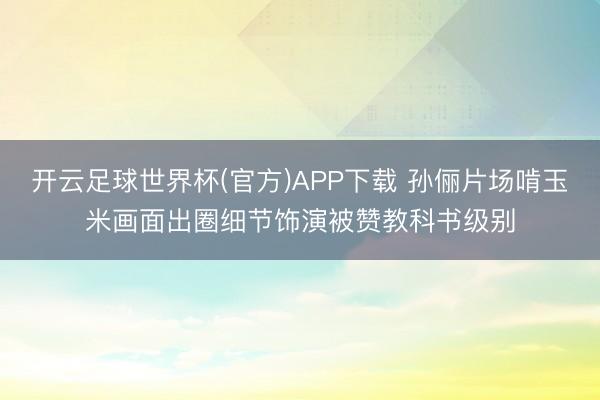 开云足球世界杯(官方)APP下载 孙俪片场啃玉米画面出圈细节饰演被赞教科书级别