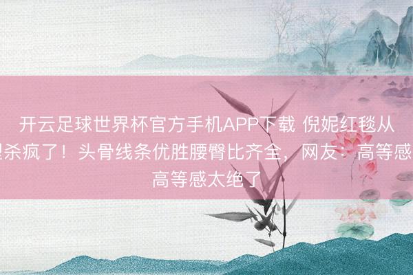 开云足球世界杯官方手机APP下载 倪妮红毯从简造型杀疯了！头骨线条优胜腰臀比齐全，网友：高等感太绝了
