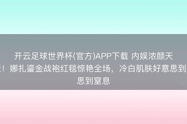 开云足球世界杯(官方)APP下载 内娱浓颜天花板!娜扎鎏金战袍红毯惊艳全场,冷白肌肤好意思到窒息