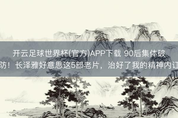 开云足球世界杯(官方)APP下载 90后集体破防！长泽雅好意思这5部老片，治好了我的精神内讧