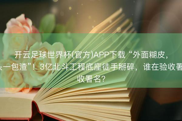 开云足球世界杯(官方)APP下载 “外面糊皮,里头一包渣”!3亿北斗工程底座徒手掰碎,谁在验收署名?