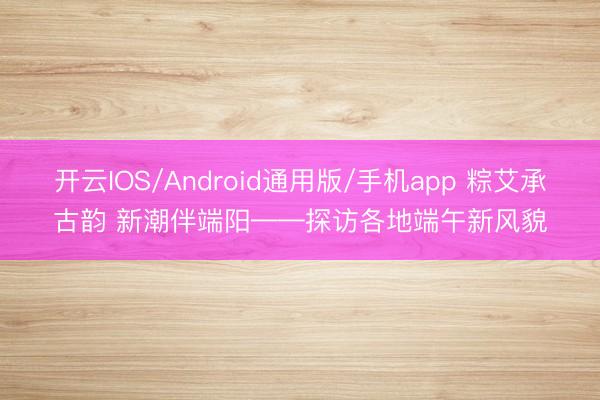开云IOS/Android通用版/手机app 粽艾承古韵 新潮伴端阳——探访各地端午新风貌