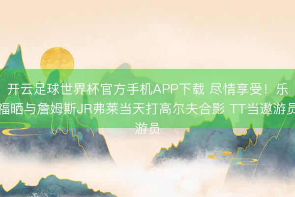 开云足球世界杯官方手机APP下载 尽情享受！乐福晒与詹姆斯JR弗莱当天打高尔夫合影 TT当遨游员