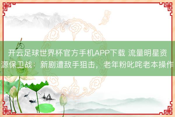 开云足球世界杯官方手机APP下载 流量明星资源保卫战:新剧遭敌手狙击,老年粉叱咤老本操作