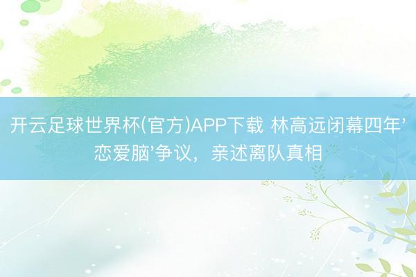 开云足球世界杯(官方)APP下载 林高远闭幕四年'恋爱脑'争议,亲述离队真相